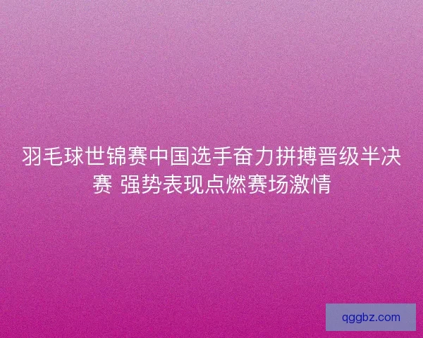 羽毛球世锦赛中国选手奋力拼搏晋级半决赛 强势表现点燃赛场激情
