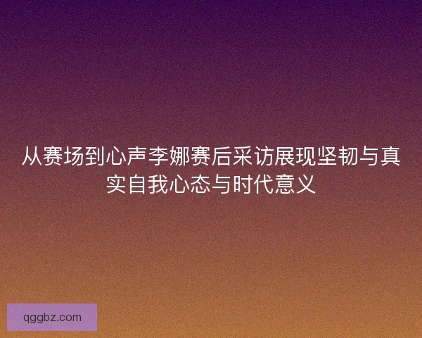 从赛场到心声李娜赛后采访展现坚韧与真实自我心态与时代意义