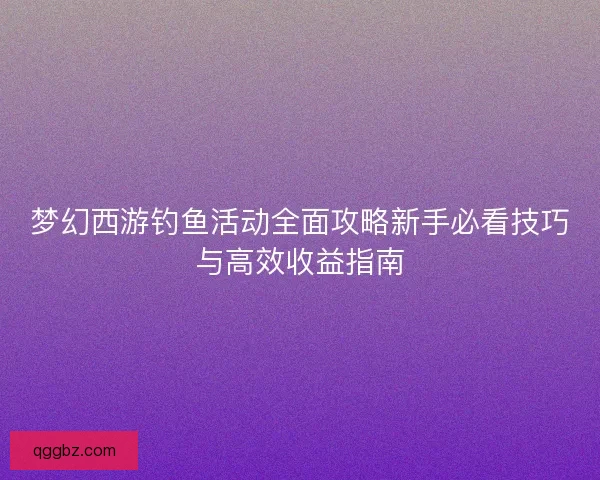 梦幻西游钓鱼活动全面攻略新手必看技巧与高效收益指南