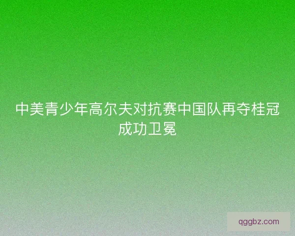 中美青少年高尔夫对抗赛中国队再夺桂冠成功卫冕