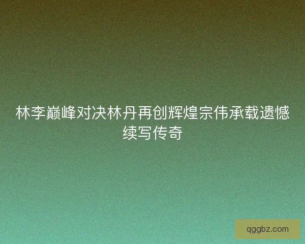 林李巅峰对决林丹再创辉煌宗伟承载遗憾续写传奇