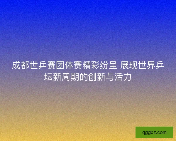 成都世乒赛团体赛精彩纷呈 展现世界乒坛新周期的创新与活力