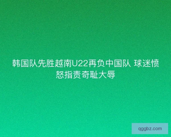 韩国队先胜越南U22再负中国队 球迷愤怒指责奇耻大辱