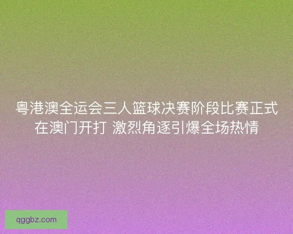 粤港澳全运会三人篮球决赛阶段比赛正式在澳门开打 激烈角逐引爆全场热情