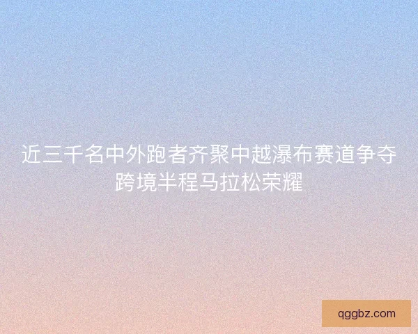 近三千名中外跑者齐聚中越瀑布赛道争夺跨境半程马拉松荣耀
