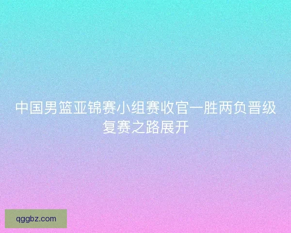中国男篮亚锦赛小组赛收官一胜两负晋级复赛之路展开