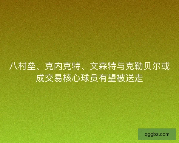 八村垒、克内克特、文森特与克勒贝尔或成交易核心球员有望被送走