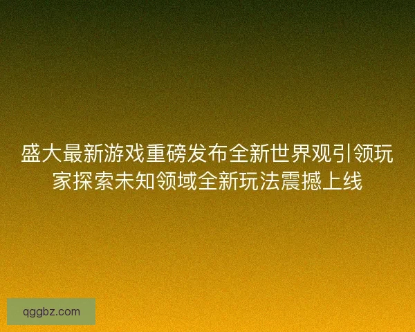 盛大最新游戏重磅发布全新世界观引领玩家探索未知领域全新玩法震撼上线